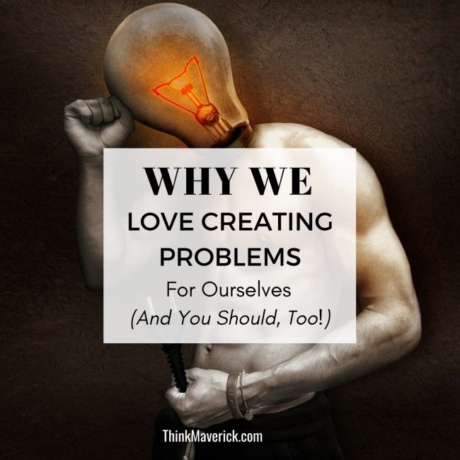 Why We Love Creating Problems For Ourselves (And You Should, Too!) thinkmaverick